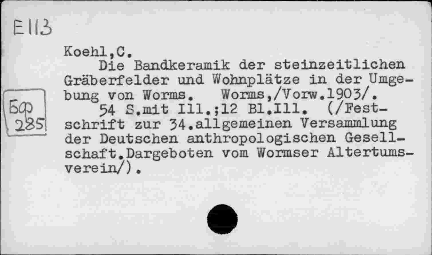 ﻿Elß
Koeh.1,0.
Die Bandkeramik der steinzeitlichen Gräberfelder und Wohnplätze in der Umgebung von Worms. Worms,/Vorw.1903/.
54 S.mit Ill.;12 Bl.Ill. (/Festschrift zur 34.allgerneinen Versammlung der Deutschen anthropologischen Gesellschaft. Dargeb о ten vom Wormser Altertumsverein/) .